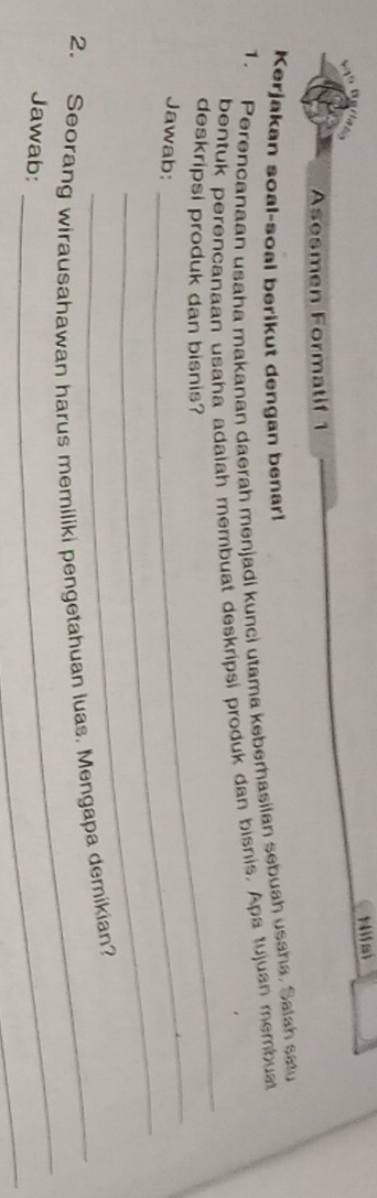 Nifai 
Asesmen Formatif 1 
Kerjakan soal-soal berikut dengan benar! 
1. Perencanaan usaha makanan daerah menjadi kunci utama keberasilan sebuah usaha. Salah satu 
_ 
bentuk perencanaan usaha adalah membuat deskripsi produk dan bisnis. Apa tujuan membust 
_ 
deskripsi produk dan bisnis? 
_ 
Jawab: 
_ 
2. Seorang wirausahawan harus memiliki pengetahuan luas, Mengapa demikian? 
_ 
Jawab: