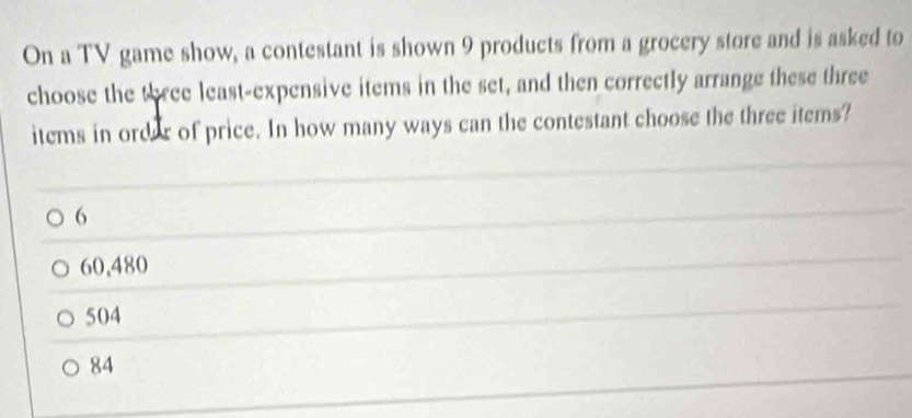 On a TV game show, a contestant is shown 9 products from a grocery store and is asked to
choose the three least-expensive items in the set, and then correctly arrange these three
items in ordar of price. In how many ways can the contestant choose the three items?
6
60,480
504
84