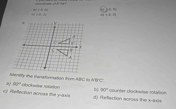 coordinate of A' be?
a) (-5,5) (b) (-3,5)
c) (-5,3) d) (-3,3)
Identify the transformation from ABC to A'B'C'.
a) 90° clockwise rotation b) 90° counter clockwise rotation
c) Reflection across the y-axis d) Reflection across the x-axis