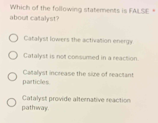 Which of the following statements is FALSE *
about catalyst?
Catalyst lowers the activation energy.
Catalyst is not consumed in a reaction.
Catalyst increase the size of reactant
particles.
Catalyst provide alternative reaction
pathway.