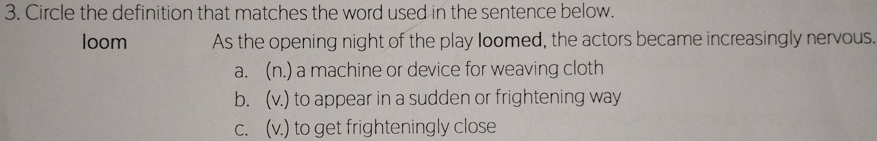 Circle the definition that matches the word used in the sentence below.
loom As the opening night of the play loomed, the actors became increasingly nervous.
a. (n.) a machine or device for weaving cloth
b. (v.) to appear in a sudden or frightening way
c. (v.) to get frighteningly close