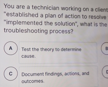 You are a technician working on a client
"established a plan of action to resolve
''implemented the solution'', what is the
troubleshooting process?
A ) Test the theory to determine B
cause.
C ) Document findings, actions, and C
outcomes.