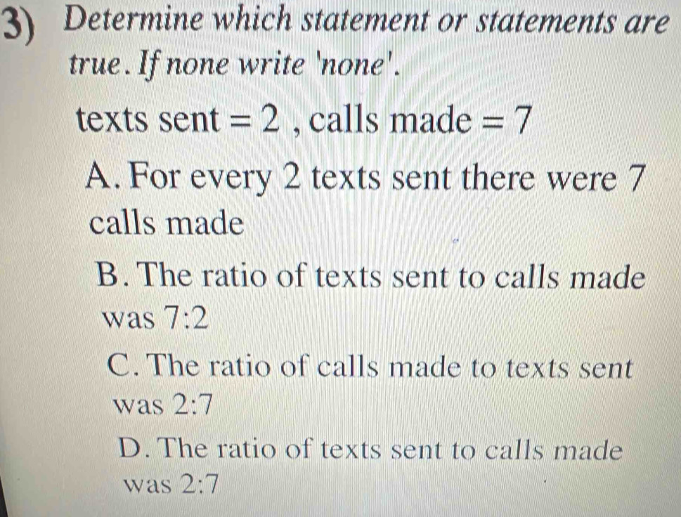 Determine which statement or statements are
true. If none write 'none'.
texts sent=2 , calls made =7
A. For every 2 texts sent there were 7
calls made
B. The ratio of texts sent to calls made
was 7:2
C. The ratio of calls made to texts sent
was 2:7
D. The ratio of texts sent to calls made
was 2:7