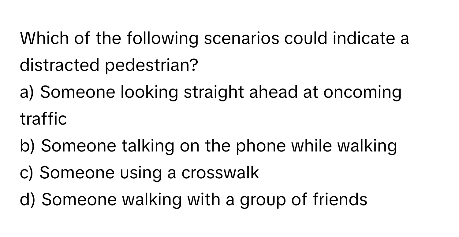 Which of the following scenarios could indicate a distracted pedestrian?

a) Someone looking straight ahead at oncoming traffic 
b) Someone talking on the phone while walking 
c) Someone using a crosswalk 
d) Someone walking with a group of friends