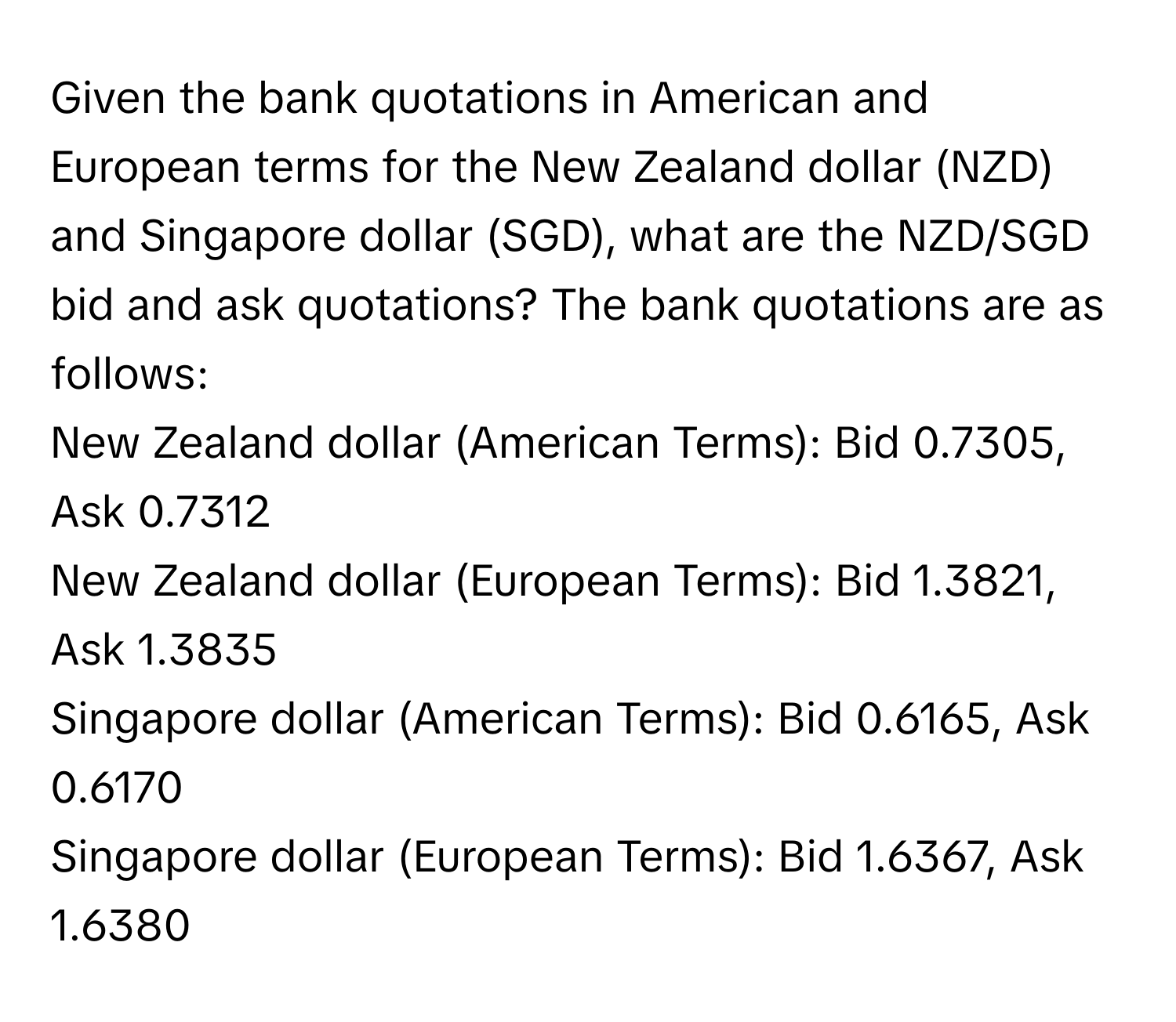 Given the bank quotations in American and European terms for the New Zealand dollar (NZD) and Singapore dollar (SGD), what are the NZD/SGD bid and ask quotations?  The bank quotations are as follows:

New Zealand dollar (American Terms): Bid 0.7305, Ask 0.7312
New Zealand dollar (European Terms): Bid 1.3821, Ask 1.3835
Singapore dollar (American Terms): Bid 0.6165, Ask 0.6170
Singapore dollar (European Terms): Bid 1.6367, Ask 1.6380