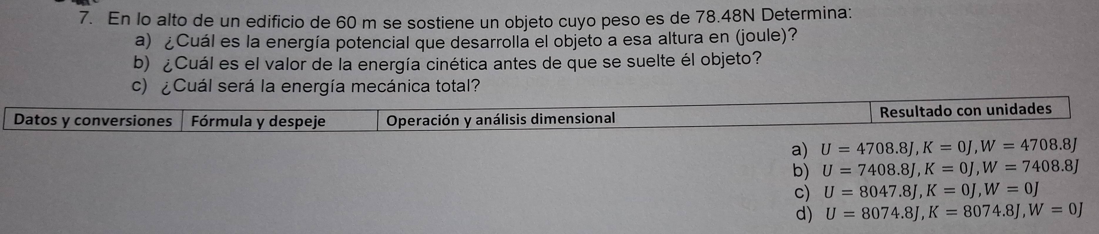 En lo alto de un edificio de 60 m se sostiene un objeto cuyo peso es de 78.48N Determina:
a) ¿Cuál es la energía potencial que desarrolla el objeto a esa altura en (joule)?
b) ¿Cuál es el valor de la energía cinética antes de que se suelte él objeto?
c) ¿Cuál será la energía mecánica total?
Datos y conversiones Fórmula y despeje Operación y análisis dimensional Resultado con unidades
a) U=4708.8J, K=0J, W=4708.8J
b) U=7408.8J, K=0J, W=7408.8J
c) U=8047.8J, K=0J, W=0J
d) U=8074.8J, K=8074.8J, W=0J