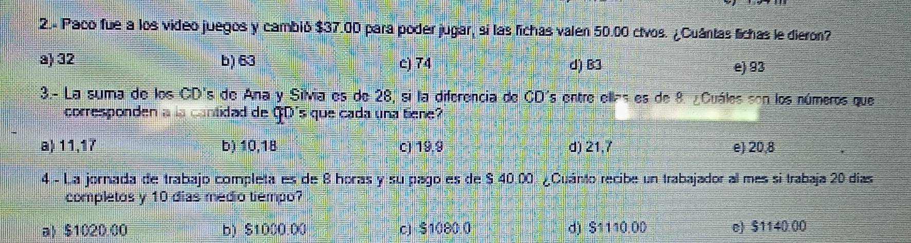 2.- Paco fue a los video juegos y cambió $37.00 para poder jugar, si las fichas valen 50.00 ctvos. ¿Cuántas fichas le dieron?
a) 32 b) 63 c) 74 d) B3
e) 93
3.- La suma de los CD's de Ana y Silvia es de 28, si la diferencia de CD's entre ellas es de 8. ¿Cuáles son los números que
corresponden a la cantidad de GD's que cada una tiene?
a) 11,17 b) 10,18 c) 19,9 d) 21,7 e) 20,8
4 - La jornada de trabajo completa es de 8 horas y su pago es de $ 40.00 ¿Cuánto recibe un trabajador al mes si trabaja 20 días
completos y 10 dias medio tiempo?
a) $1020.00 b) $1000.00 c) $1080.0 d) $1110.00 e) $1140.00