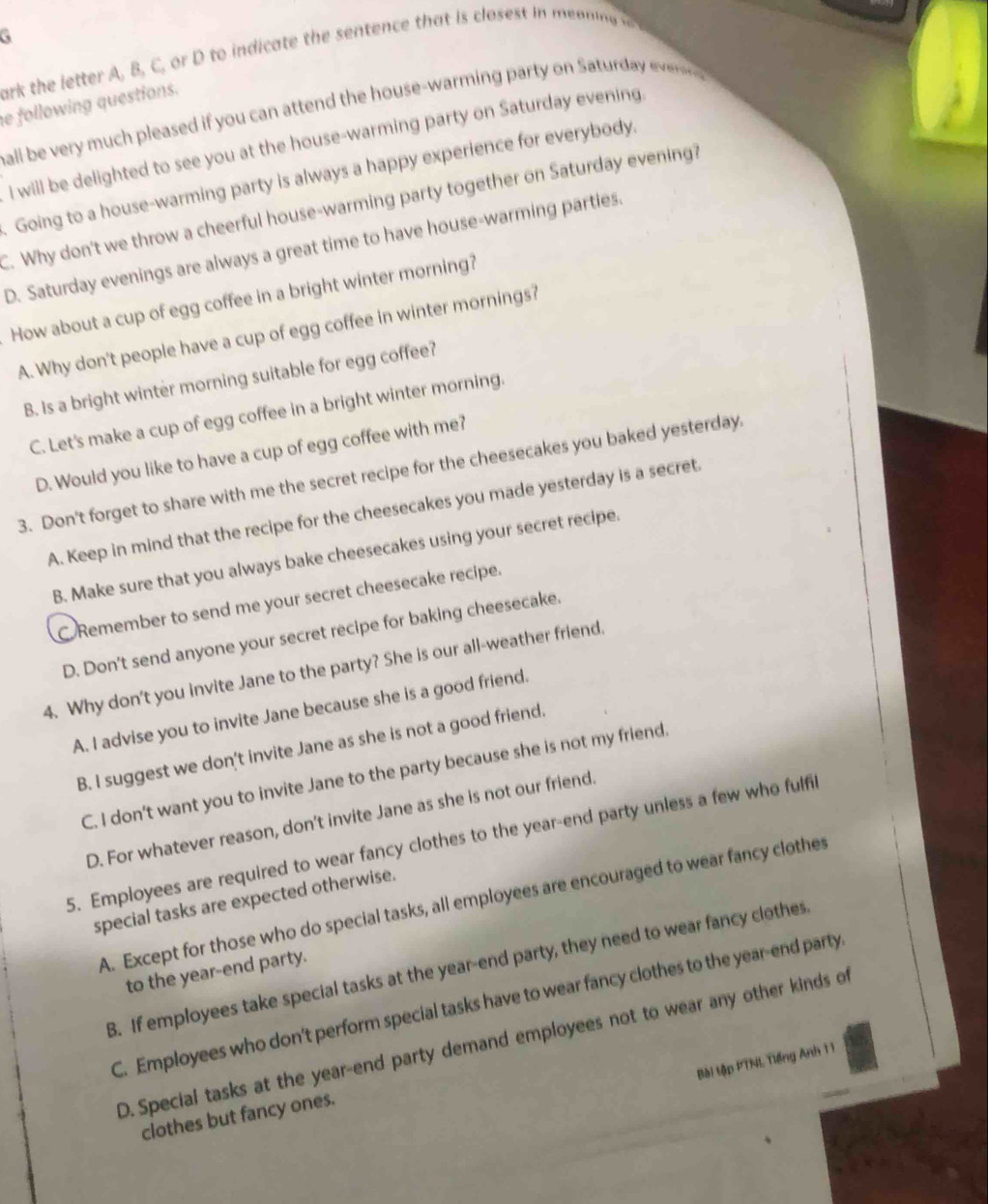 ark the letter A, B, C, or D to indicate the sentence that is closest in mai  
e following questions. balli be very much pleased if you can attend the house-warming party on Saturday ever 
I will be delighted to see you at the house-warming party on Saturday evening
. Going to a house-warming party is always a happy experience for everybody.
C. Why don't we throw a cheerful house-warming party together on Saturday evening?
D. Saturday evenings are always a great time to have house-warming parties.
How about a cup of egg coffee in a bright winter morning?
A. Why don't people have a cup of egg coffee in winter mornings?
B. Is a bright winter morning suitable for egg coffee?
C. Let's make a cup of egg coffee in a bright winter morning.
D. Would you like to have a cup of egg coffee with me?
3. Don't forget to share with me the secret recipe for the cheesecakes you baked yesterday.
A. Keep in mind that the recipe for the cheesecakes you made yesterday is a secret.
B. Make sure that you always bake cheesecakes using your secret recipe.
C Remember to send me your secret cheesecake recipe.
D. Don't send anyone your secret recipe for baking cheesecake.
4. Why don't you invite Jane to the party? She is our all-weather friend.
A. I advise you to invite Jane because she is a good friend.
B. I suggest we don't invite Jane as she is not a good friend.
C. I don't want you to invite Jane to the party because she is not my friend.
D. For whatever reason, don't invite Jane as she is not our friend.
5. Employees are required to wear fancy clothes to the year-end party unless a few who fulfil
special tasks are expected otherwise.
A. Except for those who do special tasks, all employees are encouraged to wear fancy clothes
B. If employees take special tasks at the year-end party, they need to wear fancy clothes
to the year-end party.
C. Employees who don't perform special tasks have to wear fancy clothes to the year-end party
D. Special tasks at the year-end party demand employees not to wear any other kinds of
Bài tập PTNL Tiếng Anh 11
clothes but fancy ones.