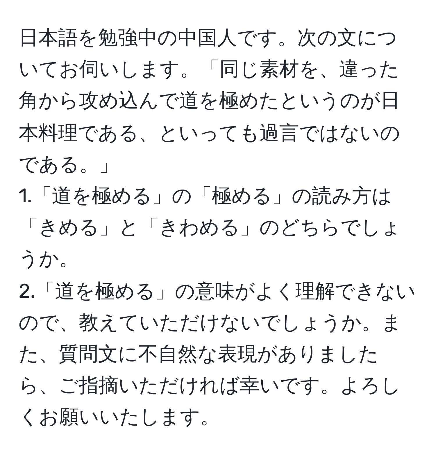 日本語を勉強中の中国人です。次の文についてお伺いします。「同じ素材を、違った角から攻め込んで道を極めたというのが日本料理である、といっても過言ではないのである。」  
1.「道を極める」の「極める」の読み方は「きめる」と「きわめる」のどちらでしょうか。  
2.「道を極める」の意味がよく理解できないので、教えていただけないでしょうか。また、質問文に不自然な表現がありましたら、ご指摘いただければ幸いです。よろしくお願いいたします。