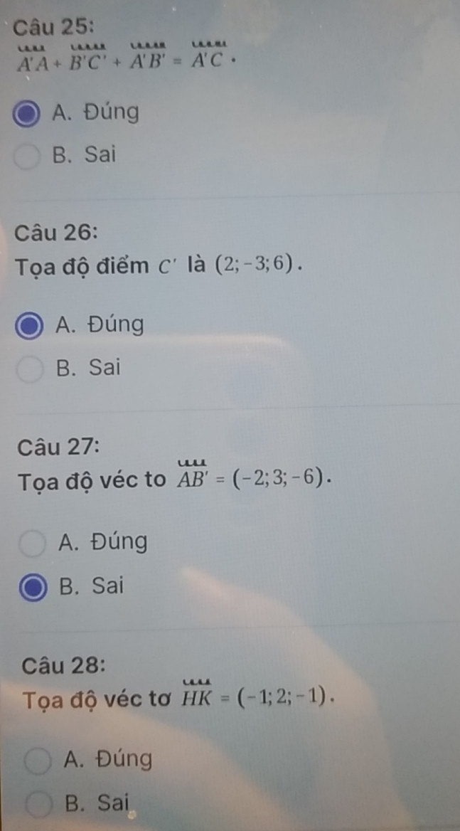 vector A'A+vector B'C'+vector A'B'=vector A'C·
A. Đúng
B. Sai
Câu 26:
Tọa độ điểm C' là (2;-3;6).
A. Đúng
B. Sai
Câu 27:
Tọa độ véc to overleftrightarrow AB'=(-2;3;-6). 
A. Đúng
B. Sai
Câu 28:
Tọa độ véc tơ HK=(-1;2;-1).
A. Đúng
B. Sai