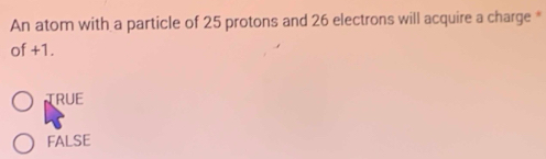 An atom with a particle of 25 protons and 26 electrons will acquire a charge *
of +1.
TRUE
FALSE