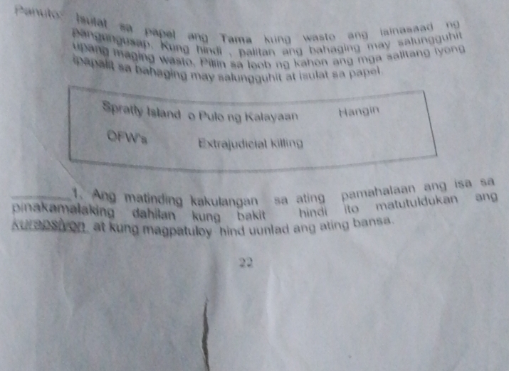 Panuto Isulat sa papel ang Tama kung wasto ang lainasaad ng 
p ang ungusap, Kung hindi , palitan ang bahaging may salung uhit 
upang maging wasto. Pillin sa loob ng kahon ang m ga salitang l yong
papalit sa bahaging may salungguhit at isulat sa papel .
Spratly Island o Pulong Kalayaan Hangin
OFW's Extrajudicial killing
_1. Ang matinding kakulangan sa ating pamahalaan ang isa sa
pinakamalaking dahilan kung bakit hindi ito matutuldukan an
Kurapsh on, at kung magpatuloy hind uunlad ang ating bansa.
22