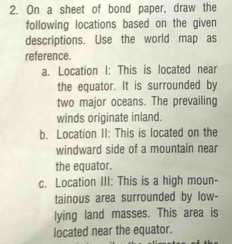 On a sheet of bond paper, draw the 
following locations based on the given 
descriptions. Use the world map as 
reference. 
a. Location I: This is located near 
the equator. It is surrounded by 
two major oceans. The prevailing 
winds originate inland. 
b. Location II: This is located on the 
windward side of a mountain near 
the equator. 
c. Location III: This is a high moun- 
tainous area surrounded by low- 
lying land masses. This area is 
located near the equator.