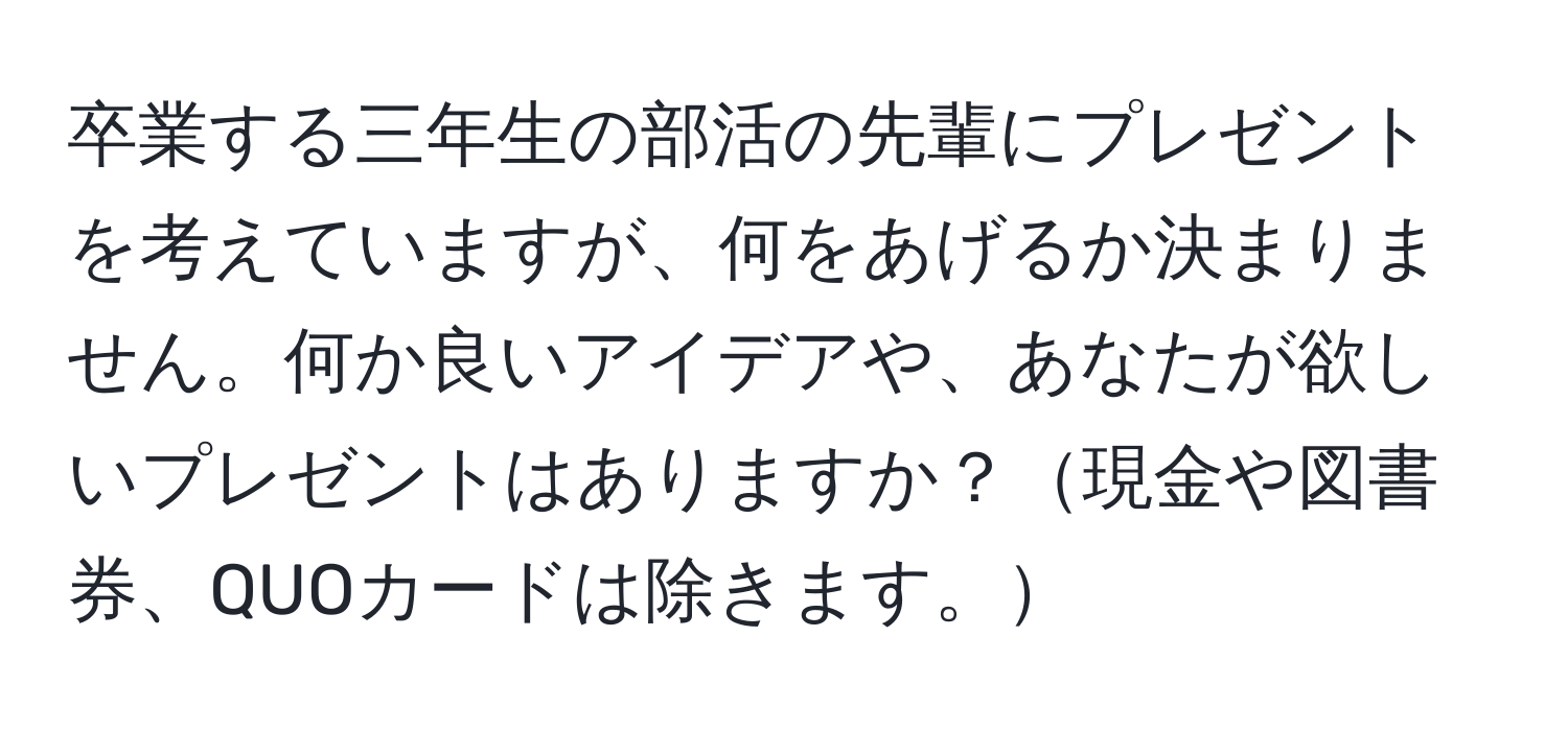 卒業する三年生の部活の先輩にプレゼントを考えていますが、何をあげるか決まりません。何か良いアイデアや、あなたが欲しいプレゼントはありますか？現金や図書券、QUOカードは除きます。