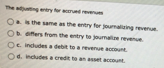 The adjusting entry for accrued revenues
a. is the same as the entry for journalizing revenue.
b. differs from the entry to journalize revenue.
c. includes a debit to a revenue account.
d. includes a credit to an asset account.