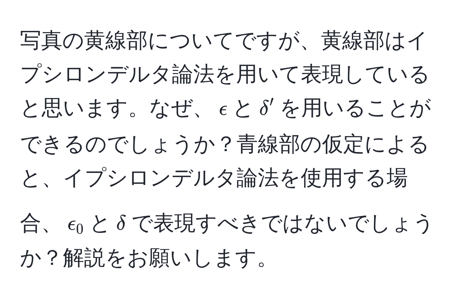 写真の黄線部についてですが、黄線部はイプシロンデルタ論法を用いて表現していると思います。なぜ、$epsilon$と$delta'$を用いることができるのでしょうか？青線部の仮定によると、イプシロンデルタ論法を使用する場合、$epsilon_0$と$delta$で表現すべきではないでしょうか？解説をお願いします。