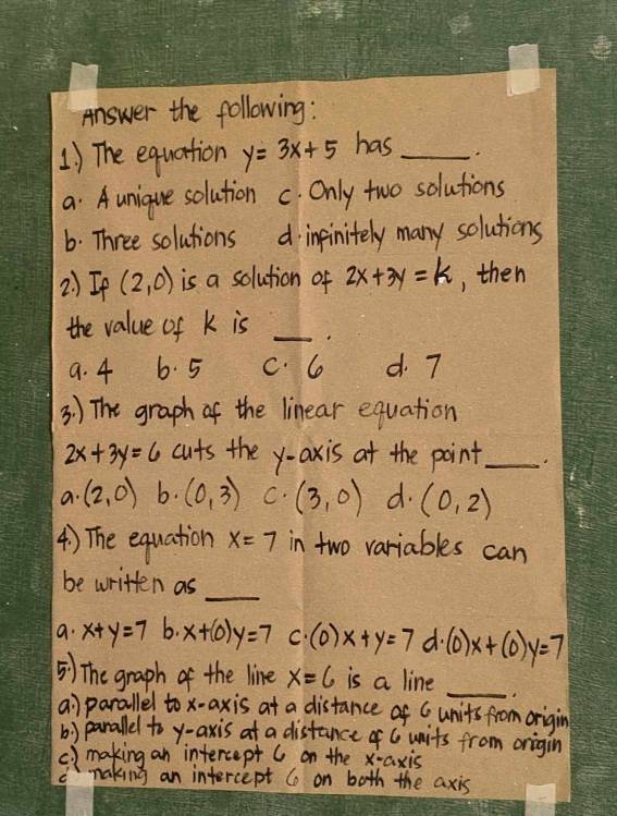 Answer the following :
1) The equation y=3x+5 has_
a. A unique solution C. Only two solutions
6. Three solutions d inpinitely many solutions
2)Ip (2,0) is a solution of 2x+3y=k , then
the value of K is_
9. 4 6. 5 c. 6 d. 7
3 ) The graph of the linear equation
2x+3y=6 cuts the y-axis at the point_
a. (2,0) b. (0,3) C. (3,0) d. (0,2)
4) The equation x=7 in two variables can
be written as
_
a. x+y=7 b. x+(0)y=7 C (0)x+y=7 d. (0)x+(0)y=7
_
) The graph of the line x=6 is a line
a parallel to x-axis at a distance of C units from origin
b) parallel to y-axis at a distance of C units from origin
C) making an intercept C on the K -axis
naking an intercept C on both the axis