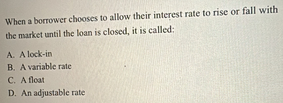 When a borrower chooses to allow their interest rate to rise or fall with
the market until the loan is closed, it is called:
A. A lock-in
B. A variable rate
C. A float
D. An adjustable rate