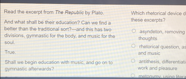 Read the excerpt from The Republic by Plato. Which rhetorical device d
And what shall be their education? Can we find a these excerpts?
better than the traditional sort?—and this has two asyndeton, removing
divisions, gymnastic for the body, and music for the thoughts
soul.
rhetorical question, as
True. and music
Shall we begin education with music, and go on to antithesis, differentiatil
gymnastic afterwards? work and pleasure
metonvmv. using litera