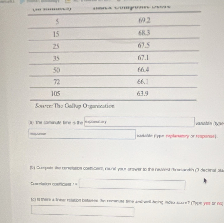 The commute time is the explanatory □  varable (type 
response □ variable (type explanatory or response). 
(b) Compute the correlation coefficient, round your answer to the nearest thousandth (3 decimal pla 
Correlation coefficient r=□
(c) Is there a linear relation between the commute time and well-being index score? (Type yes or no)
x= □ /□  
(-3=∠ 4