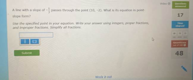 Questions 
Video é answered 
A line with a slope of - 1/7  passes through the point (10,-2) What is its equation in point- 
slope form? 
17 
Use the specified point in your equation. Write your answer using integers, proper fractions, Time 
and improper fractions. Simplify all fractions. elapsed 
00 15 11 
s C 
 □ /□   () SmartScore 
out of 100 @ 
Submit 48 
Work it out