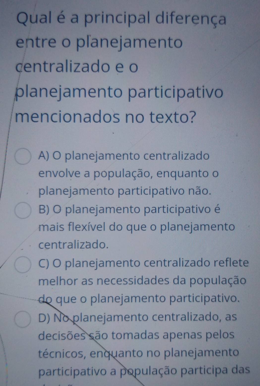 Qual é a principal diferença
entre o pľanejamento
centralizado e o
planejamento participativo
mencionados no texto?
A) O planejamento centralizado
envolve a população, enquanto o
planejamento participativo não.
B) O planejamento participativo é
mais flexível do que o planejamento
centralizado.
C) O planejamento centralizado reflete
melhor as necessidades da população
do que o planejamento participativo.
D) No planejamento centralizado, as
decisões são tomadas apenas pelos
técnicos, enquanto no planejamento
participativo a população participa das