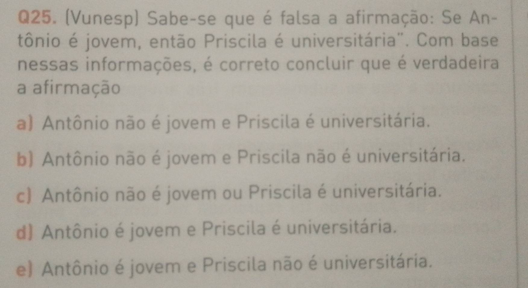 (Vunesp) Sabe-se que é falsa a afirmação: Se An-
tônio é jovem, então Priscila é universitária". Com base
nessas informações, é correto concluir que é verdadeira
a afirmação
a) Antônio não é jovem e Priscila é universitária.
b) Antônio não é jovem e Priscila não é universitária.
c) Antônio não é jovem ou Priscila é universitária.
d) Antônio é jovem e Priscila é universitária.
e) Antônio é jovem e Priscila não é universitária.