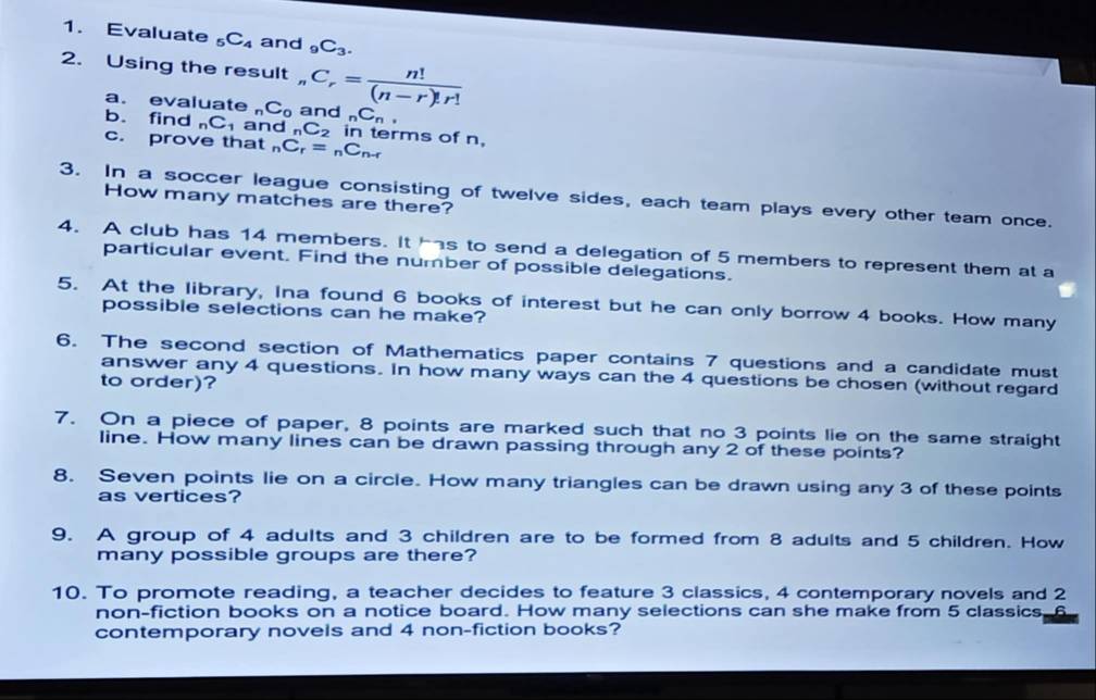 Evaluate 5 C_4 and _9C_3. 
2. Using the result _nC_r= n!/(n-r)!r! 
a. evaluate _nC_0 and _nC_n. 
b. find _nC_1 and _nC_2 in terms of n, 
c. prove that _nC_r=_nC_n-r
3. In a soccer league consisting of twelve sides, each team plays every other team once. 
How many matches are there? 
4. A club has 14 members. It s to send a delegation of 5 members to represent them at a 
particular event. Find the number of possible delegations. 
5. At the library, Ina found 6 books of interest but he can only borrow 4 books. How many 
possible selections can he make? 
6. The second section of Mathematics paper contains 7 questions and a candidate must 
answer any 4 questions. In how many ways can the 4 questions be chosen (without regard 
to order)? 
7. On a piece of paper, 8 points are marked such that no 3 points lie on the same straight 
line. How many lines can be drawn passing through any 2 of these points? 
8. Seven points lie on a circle. How many triangles can be drawn using any 3 of these points 
as vertices? 
9. A group of 4 adults and 3 children are to be formed from 8 adults and 5 children. How 
many possible groups are there? 
10. To promote reading, a teacher decides to feature 3 classics, 4 contemporary novels and 2
non-fiction books on a notice board. How many selections can she make from 5 classics, 
contemporary novels and 4 non-fiction books?