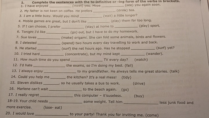 Complete the sentences with the to-infinitive or -ing form of the verbs in brackets. 
1. I have enjoyed _(meet) you. Hope _(see) you again soon. 
2. My father is not keen on coffee. He prefers _(drink) tea. 
3. I am a little busy. Would you mind _(wait) a little longer? 
4. Mobile games are great, but I don’t like _(play) them for too long. 
5. If I can choose, I prefer _(stay) at home to _(play) sport. 
6. Tonight I’d like _(go) out, but I have to do my homework. 
7. Sue loves _(make) origami. She can fold some animals, birds and flowers. 
8. I detested _(spend) two hours every day travelling to work and back. 
9. He started _(surf) the net hours ago. Has he stopped _(surf) yet? 
10. I tried hard _(concentrate), but my mind kept _(wander). 
11. How much time do you spend _TV every day? (watch) 
12. I’d hate _the exams, so I’m doing my best. (fail) 
13. I always enjoy _to my grandfather. He always tells me great stories. (talk) 
14. Could you help me _the kitchen? It's a real mess! (tidy) 
15. Steven dislikes _, so he usually takes a bus to work. (drive) 
16. Marlene can’t wait _to the beach again. (go) 
17. I really regret _this computer - it'suseless. (buy) 
18-19. Your child needs_ some weight. Tell him _less junk food and 
more exercise. (lose- eat) 
20. I would love _to your party! Thank you for inviting me. (come)