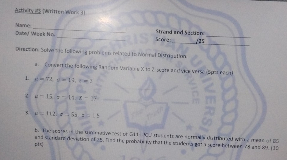 Activity #3 (Written Work 3) 
Name: _Strand and Section: 
_ 
Date/ Week No. _Score: _/25_ 
Direction: Solve the following problems related to Normal Distribution. 
a. Convert the following Random Variable X to Z-score and vice versa (5pts each) 
1. mu =72, sigma =19, z=3
2. mu =15, sigma =14, X=17
3. mu =112, sigma =55, z=1.5
b. The scores in the summative test of G11- PCU students are normally distributed with a mean of 85
and standard deviation of 25. Find the probability that the students got a score between 78 and 89. (10 
pts)