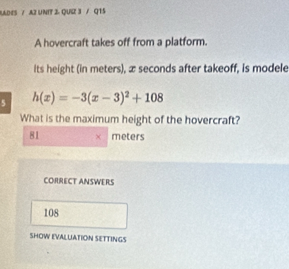 LADES / A2 UNIT 2. QUIZ 3 / Q15
A hovercraft takes off from a platform.
its height (in meters), x seconds after takeoff, is modele
5 h(x)=-3(x-3)^2+108
What is the maximum height of the hovercraft?
81 meters
CORRECT ANSWERS
108
SHOW EVALUATION SETTINGS