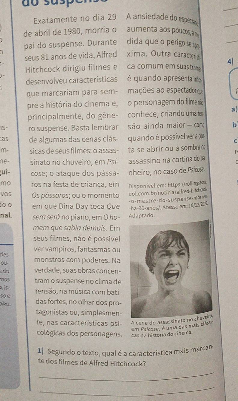 do susp
Exatamente no dia 29 A ansiedade do espectadó
de abril de 1980, morria o  aumenta aos poucos, m
pai do suspense. Durante dida que o perigo se apry
a
seus 81 anos de vida, Alfred xima. Outra caracteríis
4|
Hitchcock dirigiu filmes e ca comum em suas tram
j
desenvolveu características  é quando apresenta infor
que marcariam para sem- mações ao espectador que
pre a história do cinema e, o personagem do filme não
principalmente, do gêne- conhece, criando uma ter a)
IS- ro suspense. Basta lembrar são aínda maior - como b
as de algumas das cenas clás- quando é possível ver a por C
m- sicas de seus filmes: o assas- ta se abrir ou a sombra do
r
ne- sinato no chuveiro, em Psi- assassino na cortina do ba
ţui- cose; o ataque dos pássa- nheiro, no caso de Psicose.
mo ros na festa de criança, em Disponível em: https://rollingstone
vOS Os pássaros; ou o momento uol.com.br/noticia/alfred-hitchcod
- o - m e s tre - do - s us pen s e - morreu
do o em que Dina Day toca Que -ha-30-anos/. Acesso em: 10/12/2022
naL será será no piano, em O ho- Adaptado.
mem que sabia demais. Em
seus filmes, não é possível
ver vampiros, fantasmas ou
des
ou- monstros com poderes. Na
do verdade, suas obras concen-
mos tram o suspense no clima de
, is
so e tensão, na música com bati-
aixo. das fortes, no olhar dos pro-
tagonistas ou, simplesmen-
te, nas características psi- A cena do assassin
em Psicose, é uma das mais clássi
cológicas dos personagens. cas da história do cinema.
1 Segundo o texto, qual é a característica mais marcan-
te dos filmes de Alfred Hitchcock?
_
_