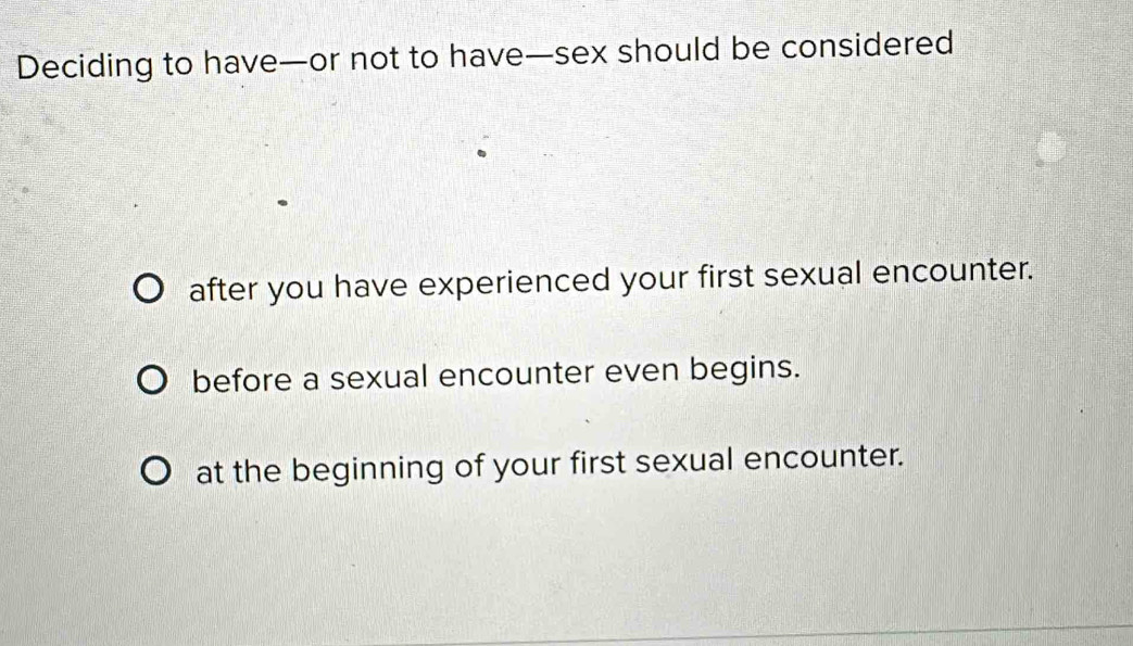 Deciding to have—or not to have—sex should be considered
after you have experienced your first sexual encounter.
before a sexual encounter even begins.
at the beginning of your first sexual encounter.