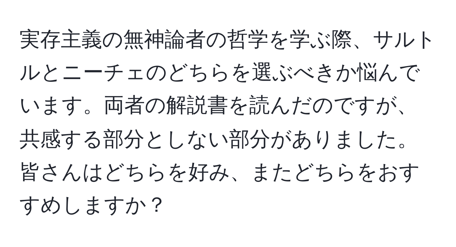 実存主義の無神論者の哲学を学ぶ際、サルトルとニーチェのどちらを選ぶべきか悩んでいます。両者の解説書を読んだのですが、共感する部分としない部分がありました。皆さんはどちらを好み、またどちらをおすすめしますか？