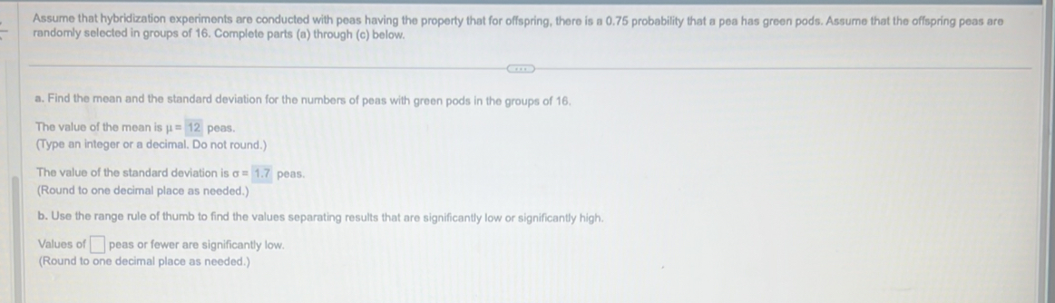 Assume that hybridization experiments are conducted with peas having the property that for offspring, there is a 0.75 probability that a pea has green pods. Assume that the offspring peas are 
randomly selected in groups of 16. Complete parts (a) through (c) below. 
a. Find the mean and the standard deviation for the numbers of peas with green pods in the groups of 16. 
The value of the mean is mu =12 peas. 
(Type an integer or a decimal. Do not round.) 
The value of the standard deviation is sigma = 1.7 peas. 
(Round to one decimal place as needed.) 
b. Use the range rule of thumb to find the values separating results that are significantly low or significantly high. 
Values of □ peas or fewer are significantly low. 
(Round to one decimal place as needed.)