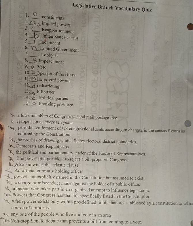Legislative Branch Vocabulary Quiz 
1._ constituents 
2._ implied powers 
3._ Reapportionment 
4._ United States census 
5,_ Incumbent 
6._ Limited Government 
7._ Lobbyist 
8. _Impeachment 
9._ Veto 
10._ Speaker of the House 
11._ Expressed powers 
12._ redistricting 
13._ Filibuster 
14._ Political parties 
15._ Franking privilege 
a allows members of Congress to send mail postage free 
b. Happens once every ten years
ca periodic reallotment of US congressional seats according to changes in the census figures as 
required by the Constitution. 
d _the process of drawing United States electoral district boundaries. 
Democrats and Republicans 
f the political and parliamentary leader of the House of Representatives. 
g The power of a president to reject a bill proposed Congress. 
h Also known as the “elastic clause” 
i. An official currently holding office 
powers not explicitly named in the Constitution but assumed to exist 
k a charge of misconduct made against the holder of a public office. 
a person who takes part in an organized attempt to influence legislators. 
m. Powers that Congress has that are specifically listed in the Constitution. 
n when power exists only within pre-defined limits that are established by a constitution or other 
source of authority. 
o any one of the people who live and vote in an area 
p. Non-stop Senate debate that prevents a bill from coming to a vote.