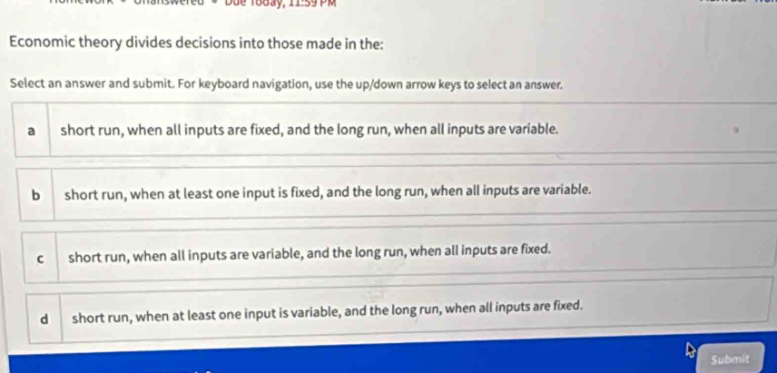 Due Today, 11:59 PM
Economic theory divides decisions into those made in the:
Select an answer and submit. For keyboard navigation, use the up/down arrow keys to select an answer.
a short run, when all inputs are fixed, and the long run, when all inputs are variable.

b short run, when at least one input is fixed, and the long run, when all inputs are variable.
cshort run, when all inputs are variable, and the long run, when all inputs are fixed.
d short run, when at least one input is variable, and the long run, when all inputs are fixed.
Submit