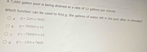 A 7,600 gallon pool is being drained at a rate of 12 gallons per minute.
Which function can be used to find g, the gallons of water left in the pool after m minutes?
a g=12m+7600
b g=7600m+12
C g=-7600m+12
d g=-12m+7600