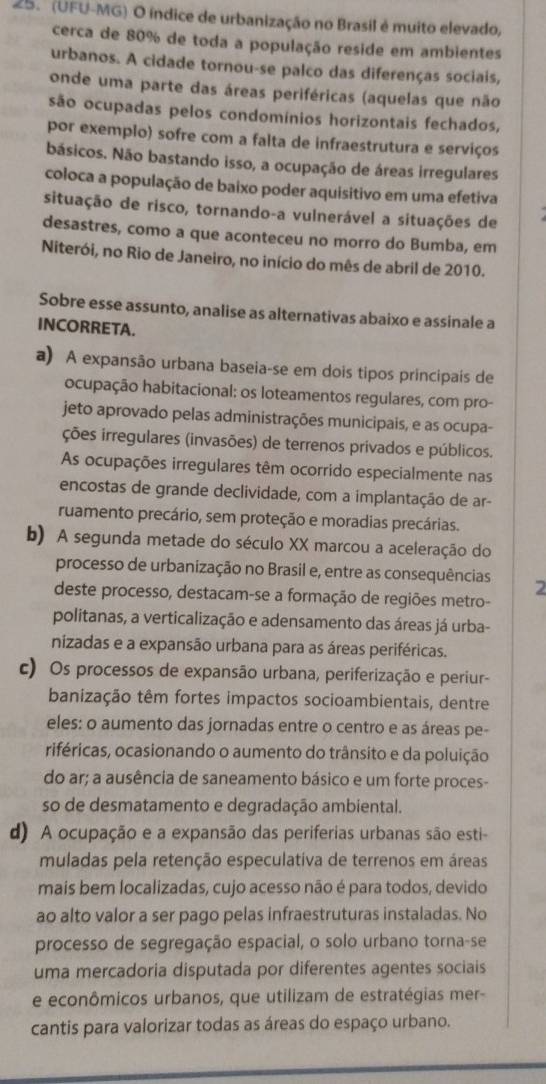 (UFU-MG) O índice de urbanização no Brasil é muito elevado,
cerca de 80% de toda a população reside em ambientes
urbanos. A cidade tornou-se palco das diferenças sociais,
onde uma parte das áreas periféricas (aquelas que não
são ocupadas pelos condomínios horizontais fechados,
por exemplo) sofre com a falta de infraestrutura e serviços
básicos. Não bastando isso, a ocupação de áreas irregulares
coloca a população de baixo poder aquisitivo em uma efetiva
situação de risco, tornando-a vulnerável a situações de
desastres, como a que aconteceu no morro do Bumba, em
Niterói, no Rio de Janeiro, no início do mês de abril de 2010.
Sobre esse assunto, analise as alternativas abaixo e assinale a
INCORRETA.
a) A expansão urbana baseia-se em dois tipos principais de
ocupação habitacional: os loteamentos regulares, com pro-
jeto aprovado pelas administrações municipais, e as ocupa-
ções irregulares (invasões) de terrenos privados e públicos.
As ocupações irregulares têm ocorrido especialmente nas
encostas de grande declividade, com a implantação de ar-
ruamento precário, sem proteção e moradias precárias.
b) A segunda metade do século XX marcou a aceleração do
processo de urbanização no Brasil e, entre as consequências 2
deste processo, destacam-se a formação de regiões metro-
politanas, a verticalização e adensamento das áreas já urba-
nizadas e a expansão urbana para as áreas periféricas.
c) Os processos de expansão urbana, periferização e periur-
banização têm fortes impactos socioambientais, dentre
eles: o aumento das jornadas entre o centro e as áreas pe-
riféricas, ocasionando o aumento do trânsito e da poluição
do ar; a ausência de saneamento básico e um forte proces-
so de desmatamento e degradação ambiental.
d) A ocupação e a expansão das periferias urbanas são esti-
muladas pela retenção especulativa de terrenos em áreas
mais bem localizadas, cujo acesso não é para todos, devido
ao alto valor a ser pago pelas infraestruturas instaladas. No
processo de segregação espacial, o solo urbano torna-se
uma mercadoria disputada por diferentes agentes sociais
e econômicos urbanos, que utilizam de estratégias mer-
cantis para valorizar todas as áreas do espaço urbano.