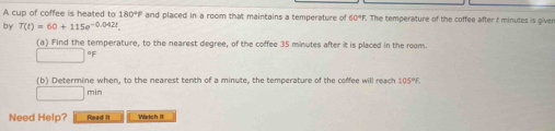 A cup of coffee is heated to 180°F and placed in a room that maintains a temperature of 60°F. The temperature of the coffee after t minutes is giver 
by T(t)=60+115e^(-0.042t). 
(a) Find the temperature, to the nearest degree, of the coffee 35 minutes after it is placed in the room.
□°F
(b) Determine when, to the nearest tenth of a minute, the temperature of the coffee will reach 105°F.
□ min
Need Help? Read it Wartch It