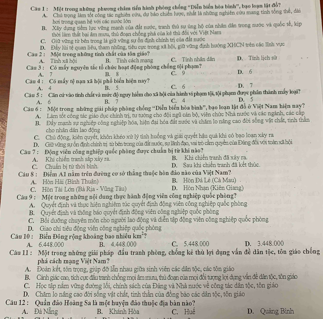 Một trong những phương châm tiến hành phòng chống “Diễn biến hòa bình”, bạo loạn lật đồ?
A. Chú trọng làm tốt công tác nghiên cứu, dự báo chiến lược, nhất là những nghiên cứu mang tính tổng thể, dài
hơi trong quan hệ với các nước lớn
B. Xây dụng tiềm lực vững mạnh của đất nước, tranh thủ sự ủng hộ của nhân dân trong nước và quốc tế, kịp
thời làm thất bại âm mưu, thủ đoạn chống phá của kẻ thù đối với Việt Nam
C. Giữ vững từ bên trong là giữ vững sự ổn định chính trị của đất nước
D. Đầy lùi tệ quan liêu, tham nhũng, tiêu cực trong xã hội, giữ vững định hướng XHCN trên các lĩnh vực
Câu 2 : Một trong những tính chất của tôn giáo?
A. Tính xã hội B. Tính cách mạng C.  Tính nhân dân D. Tính lịch sử
Câu 3 : Có mấy nguyên tắc tổ chức hoạt động phòng chống tội phạm?
A. 7 B. 8 C. 9 D. 6
Câu 4 :  Có mấy tệ nạn xã hội phổ biến hiện nay?
A. 4 B. 5. C. 6 D. 7
Câu 5 : Căn cứ vào tính chất và mức độ nguy hiểm cho xã hội của hành vi phạm tội, tội phạm được phân thành mấy loại?
A. 6 B. 7 C. 4 D. 5
Câu 6 : Một trong những giải pháp phòng chống “Diễn biến hòa bình”, bạo loạn lật đổ ở Việt Nam hiện nay?
A. Làm tốt công tác giáo dục chính trị, tư tưởng cho đội ngũ cán bộ, viên chức Nhà nước và các ngành, các cấp
B. Đầy mạnh sự nghiệp công nghiệp hóa, hiện đại hóa đất nước và chăm lo nâng cao đời sống vật chất, tinh thần
cho nhân dân lao động
C. Chủ động, kiên quyết, khôn khéo xử lý tình huống và giải quyết hậu quả khi có bạo loạn xảy ra
D. Giữ vũng sự ổn định chính trị từ bên trong của đất nước, sự lãnh đạo, vai trò cầm quyền của Đảng đối với toàn xã hội
Câu 7 : Động viên công nghiệp quốc phòng được chuẩn bị từ khi nào?
A. Khi chiến tranh sắp xảy ra. B. Khi chiến tranh đã xảy ra.
C. Chuẩn bị từ thời bình. D. Sau khi chiến tranh đã kết thúc.
Câu 8 : Điểm A1 nằm trên đường cơ sở thẳng thuộc hòn đảo nào của Việt Nam?
A. Hòn Hài (Bình Thuận) B. Hòn Đá Lè (Cà Mau)
C. Hòn Tài Lớn (Bà Rịa - Vũng Tàu) D. Hòn Nhạn (Kiên Giang)
Câu 9 : Một trong những nội dung thực hành động viên công nghiệp quốc phòng?
A. Quyết định và thực hiện nghiêm túc quyết định động viên công nghiệp quốc phòng
B. Quyết định và thông báo quyết định động viên công nghiệp quốc phòng
C. Bồi dưỡng chuyên môn cho người lao động và diễn tập động viên công nghiệp quốc phòng
D. Giao chi tiêu động viên công nghiệp quốc phòng
Câu 10 : Biển Đông rộng khoảng bao nhiêu km^2 ?
A. 6.448.000 B. 4.448.000 C. 5.448.000 D. 3.448.000
Câu 11 : Một trong những giải pháp đấu tranh phòng, chống kê thù lợi dụng vấn đề dân tộc, tôn giáo chống
phá cách mạng Việt Nam?
A. Đoàn kết, tôn trọng, giúp đỡ lẫn nhau giữa sinh viên các dân tộc, các tôn giáo
B. Cảnh giác cao, tích cực đấu tranh chống mọi âm mưu, thủ đoạn của mọi đổi tượng lọi dụng vấn đề dân tộc, tôn giáo
C. Học tập năm vững đường lối, chính sách của Đảng và Nhà nước về công tác dân tộc, tôn giáo
D. Chăm lo nâng cao đời sống vật chất, tinh thần của đồng bào các dân tộc, tôn giáo
Câu 12 : Quần đảo Hoàng Sa là một huyện đảo thuộc địa bàn nào?
A. Đà Nẵng B. Khánh Hòa C. Huế D. Quảng Bình