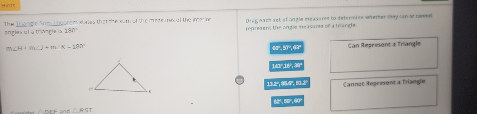 Hints
The Triangle Sum Theorem states that the sum of the measures of the interior Drag each set of angle measures to determine whether they can or cannot
angles of a triangle is 180°. 
represent the angle measures of a triangle.
m∠ H+m∠ J+m∠ K=180°
60°, 57°, 63° Can Represent a Triangle
143°, 16°, 38°
13.2°, 85.6°, 81.2° Cannot Represent a Triangle
62°, 59°, 60°
△ DEF and △ RST.