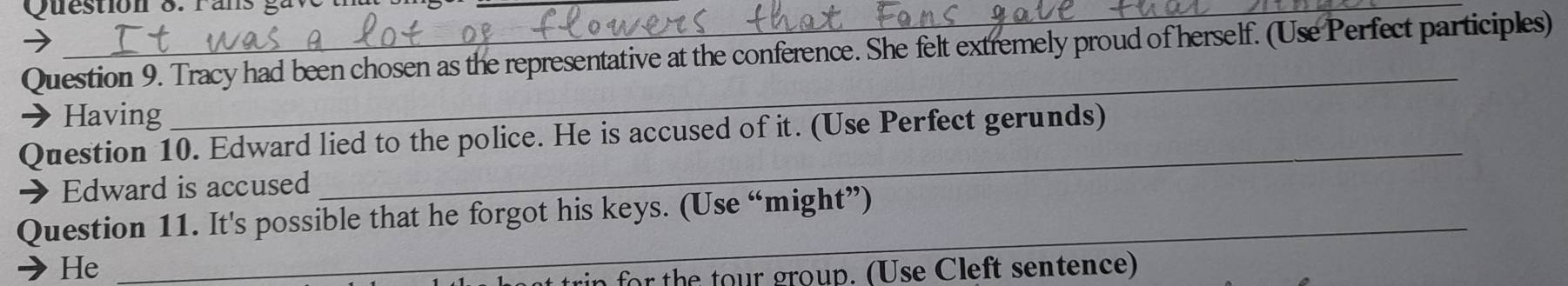 Tracy had been chosen as the representative at the conference. She felt extremely proud of herself. (Use Perfect participles) 
Having 
_ 
_ 
Question 10. Edward lied to the police. He is accused of it. (Use Perfect gerunds) 
→ Edward is accused 
Question 11. It's possible that he forgot his keys. (Use “might”) 
He 
_ 
in for the tour group. (Use Cleft sentence)