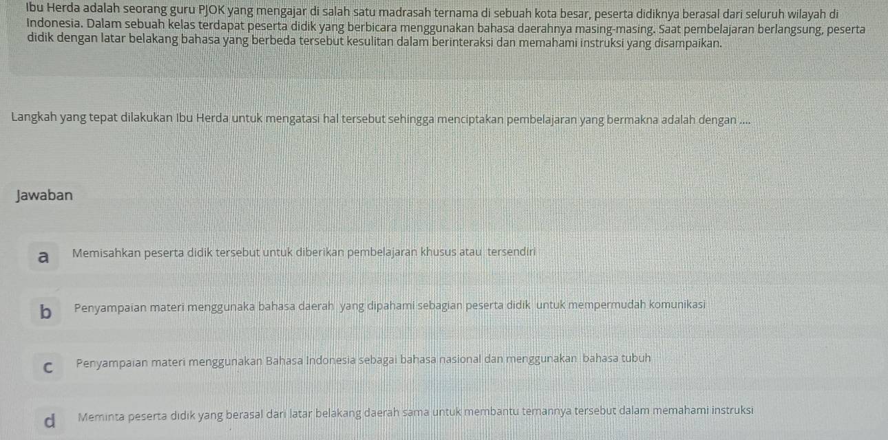 Ibu Herda adalah seorang guru PJOK yang mengajar di salah satu madrasah ternama di sebuah kota besar, peserta didiknya berasal dari seluruh wilayah di
Indonesia. Dalam sebuah kelas terdapat peserta didik yang berbicara menggunakan bahasa daerahnya masing-masing. Saat pembelajaran berlangsung, peserta
didik dengan latar belakang bahasa yang berbeda tersebut kesulitan dalam berinteraksi dan memahami instruksi yang disampaikan.
Langkah yang tepat dilakukan Ibu Herda untuk mengatasi hal tersebut sehingga menciptakan pembelajaran yang bermakna adalah dengan ....
Jawaban
a Memisahkan peserta didik tersebut untuk diberikan pembelajaran khusus atau tersendiri
b Penyampaian materi menggunaka bahasa daerah yang dipahami sebagian peserta didik untuk mempermudah komunikasi
C Penyampaian materi menggunakan Bahasa Indonesia sebagai bahasa nasional dan menggunakan bahasa tubuh
d Meminta peserta didik yang berasal dari latar belakang daerah sama untuk membantu temannya tersebut dalam memahami instruksi