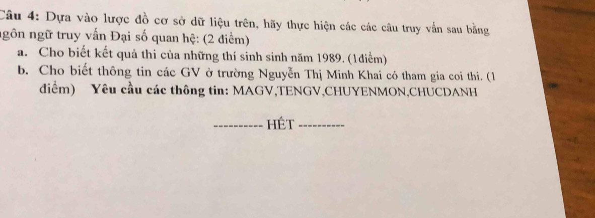 Dựa vào lược đồ cơ sở dữ liệu trên, hãy thực hiện các các câu truy vấn sau bằng 
ngôn ngữ truy vấn Đại số quan hệ: (2 điểm) 
a. Cho biết kết quả thi của những thí sinh sinh năm 1989. (1điểm) 
b. Cho biết thông tin các GV ở trường Nguyễn Thị Minh Khai có tham gia coi thi. (1 
điểm) Yêu cầu các thông tin: MAGV,TENGV,CHUYENMON,CHUCDANH 
_Hét_