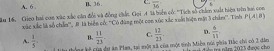 C.
B. 36. overline 6^(A. 6 . overline (36)^(·)
D
âu 16. Gieo hai con xúc xắc cân đối và đồng chất. Gọi A là biến cố: “Tích sổ chấm xuất hiện trên hai con
xúc xắc là số chẵn”, B là biến cố: “Có đúng một con xúc xắc xuất hiện mặt 3 chấm”. Tính P(A|B)
A. frac 1)5.
B.  11/23 .
D.
C.  12/23 .  6/11 . 
liêu thống kê của dự án Plan, tại một xã của một tỉnh Miền núi phía Bắc chỉ có 2 dân
đ i đ iề u tra năm 2023 được cho