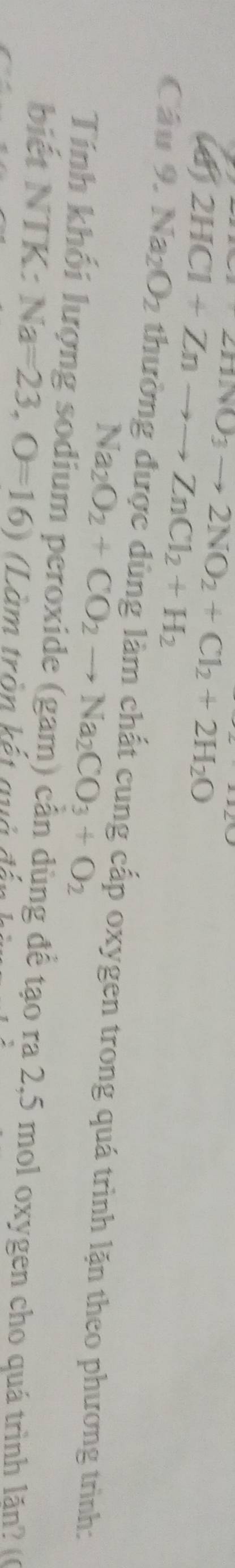 2N_2O_3to 2NO_2+Cl_2+2H_2O
2HCl+Znto to ZnCl_2+H_2
Câu 9. Na_2O_2 thường được dùng làm chất cung cấp oxygen trong quá trình lặn theo phương trình:
Na_2O_2+CO_2to Na_2CO_3+O_2
Tính khối lượng sodium peroxide (gam) cần dùng để tạo ra 2, 5 mol oxygen cho quá trình lăn? (6 
biết NTK: Na=23, O=16) Làm tròn kết quả đấn