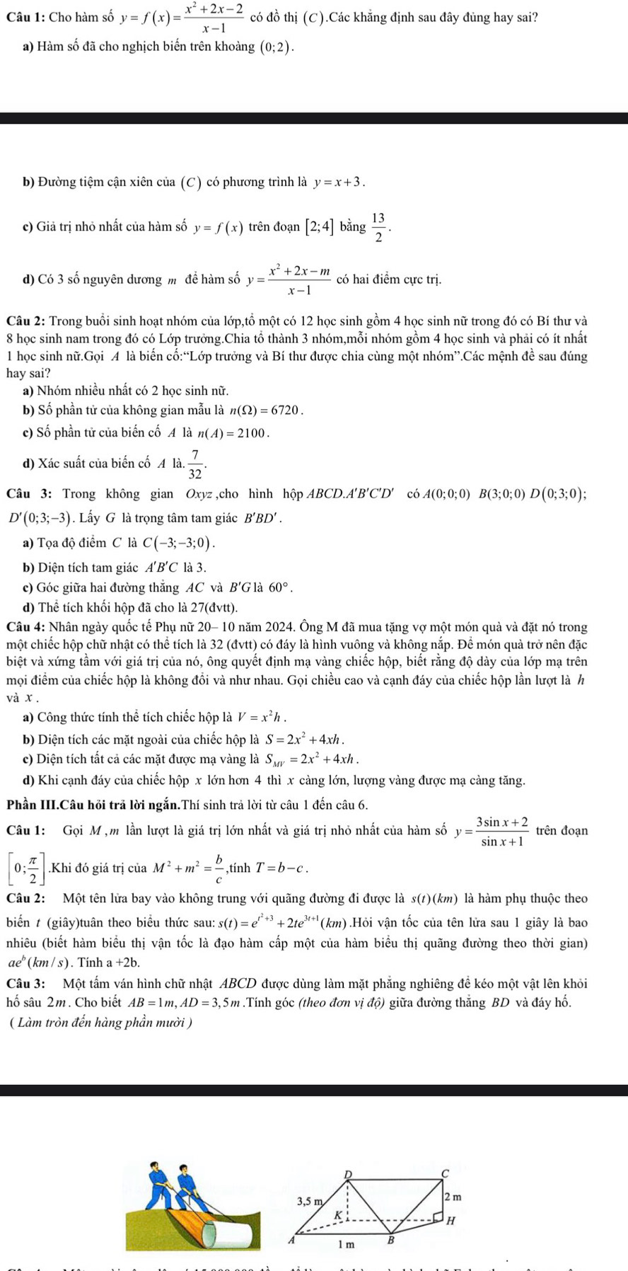 Cho hàm số y=f(x)= (x^2+2x-2)/x-1  có đồ thị (C).Các khẳng định sau đây đủng hay sai?
a) Hàm số đã cho nghịch biến trên khoàng (0;2).
b) Đường tiệm cận xiên của (C) có phương trình là y=x+3.
c) Giả trị nhỏ nhất của hàm số y=f(x) trên đoạn [2;4] bằng  13/2 .
d) Có 3 số nguyên dương m  để hàm số y= (x^2+2x-m)/x-1  có hai điểm cực trị.
Câu 2: Trong buổi sinh hoạt nhóm của lớp,tổ một có 12 học sinh gồm 4 học sinh nữ trong đó có Bí thư và
8 học sinh nam trong đó có Lớp trưởng.Chia tổ thành 3 nhóm,mỗi nhóm gồm 4 học sinh và phải có ít nhất
1 học sinh nữ.Gọi A là biến cố:“Lớp trưởng và Bí thư được chia cùng một nhóm”.Các mệnh đề sau đúng
hay sai?
a) Nhóm nhiều nhất có 2 học sinh nữ.
b) Số phần tử của không gian mẫu là n(Omega )=6720.
c) Số phần tử của biến cố A là n(A)=2100.
d) Xác suất của biến cố A a. 7/32 .
Câu 3: Trong không gian Oxyz ,cho hình hộp ABCD.A'B'C'D' có A(0;0;0)B(3;0;0)D(0;3;0);
D'(0;3;-3). Lấy G là trọng tâm tam giác B'BD'.
a) Tọa độ điểm C là C(-3;-3;0).
b) Diện tích tam giác A'B'C 7 là 3.
c) Góc giữa hai đường thắng AC và B'G là 60°.
d) Thể tích khối hộp đã cho là 27(đvtt).
Câu 4: Nhân ngày quốc tế Phụ nữ 20- 10 năm 2024. Ông M đã mua tặng vợ một món quả và đặt nó trong
một chiếc hộp chữ nhật có thể tích là 32 (đvtt) có đáy là hình vuông và không nắp. Để món quả trở nên đặc
biệt và xứng tầm với giá trị của nó, ông quyết định mạ vàng chiếc hộp, biết rằng độ dày của lớp mạ trên
mọi điểm của chiếc hộp là không đồi và như nhau. Gọi chiều cao và cạnh đáy của chiếc hộp lần lượt là h
và x .
a) Công thức tính thể tích chiếc hộp là V=x^2h.
b) Diện tích các mặt ngoài của chiếc hộp là S=2x^2+4xh.
c) Diện tích tất cả các mặt được mạ vàng là S_MV=2x^2+4xh.
d) Khi cạnh đáy của chiếc hộp x lớn hơn 4 thì x càng lớn, lượng vàng được mạ càng tăng.
Phần III.Câu hỏi trả lời ngắn.Thí sinh trả lời từ câu 1 đến câu 6.
Câu 1: Gọi M ,m lần lượt là giá trị lớn nhất và giá trị nhỏ nhất của hàm số y= (3sin x+2)/sin x+1  trên đoạn
[0; π /2 ].Khi đó giá trị của M^2+m^2= b/c  ,tính T=b-c.
Câu 2: Một tên lửa bay vào không trung với quãng đường đi được là s(t)(km) là hàm phụ thuộc theo
biển t (giây)tuân theo biểu thức sau: s(t)=e^(t^2)+3+2te^(3t+1) (km).Hỏi vận tốc của tên lửa sau 1 giây là bao
nhiêu (biết hàm biểu thị vận tốc là đạo hàm cấp một của hàm biểu thị quãng đường theo thời gian)
n eº (km / s). Tính a +2b.
Câu 3: Một tấm ván hình chữ nhật ABCD được dùng làm mặt phẳng nghiêng đề kéo một vật lên khỏi
hố sâu 2m. Cho biết AB=1m,AD=3, 5m .Tính góc (theo đơn vị độ) giữa đường thắng BD và đáy hố.
( Làm tròn đến hàng phần mười )