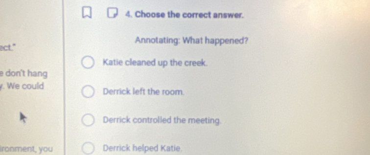 Choose the correct answer.
Annotating: What happened?
ect."
Katie cleaned up the creek.
e don't hang
. We could
Derrick left the room.
Derrick controlled the meeting.
ironment, you Derrick helped Katie.