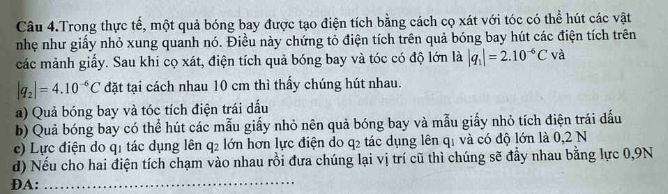 Câu 4.Trong thực tế, một quả bóng bay được tạo điện tích bằng cách cọ xát với tóc có thể hút các vật
nhẹ như giấy nhỏ xung quanh nó. Điều này chứng tỏ điện tích trên quả bóng bay hút các điện tích trên
các mảnh giấy. Sau khi cọ xát, điện tích quả bóng bay và tóc có độ lớn là |q_1|=2.10^(-6)Cvdot a
|q_2|=4.10^(-6)C đặt tại cách nhau 10 cm thì thấy chúng hút nhau.
a) Quả bóng bay và tóc tích điện trái dấu
b) Quả bóng bay có thể hút các mẫu giấy nhỏ nên quả bóng bay và mẫu giấy nhỏ tích điện trái dấu
c) Lực điện do q1 tác dụng lên q₂ lớn hơn lực điện do q₂ tác dụng lên q₁ và có độ lớn là 0,2 N
d) Nếu cho hai điện tích chạm vào nhau rồi đưa chúng lại vị trí cũ thì chúng sẽ đẩy nhau bằng lực 0, 9N
ĐA:_